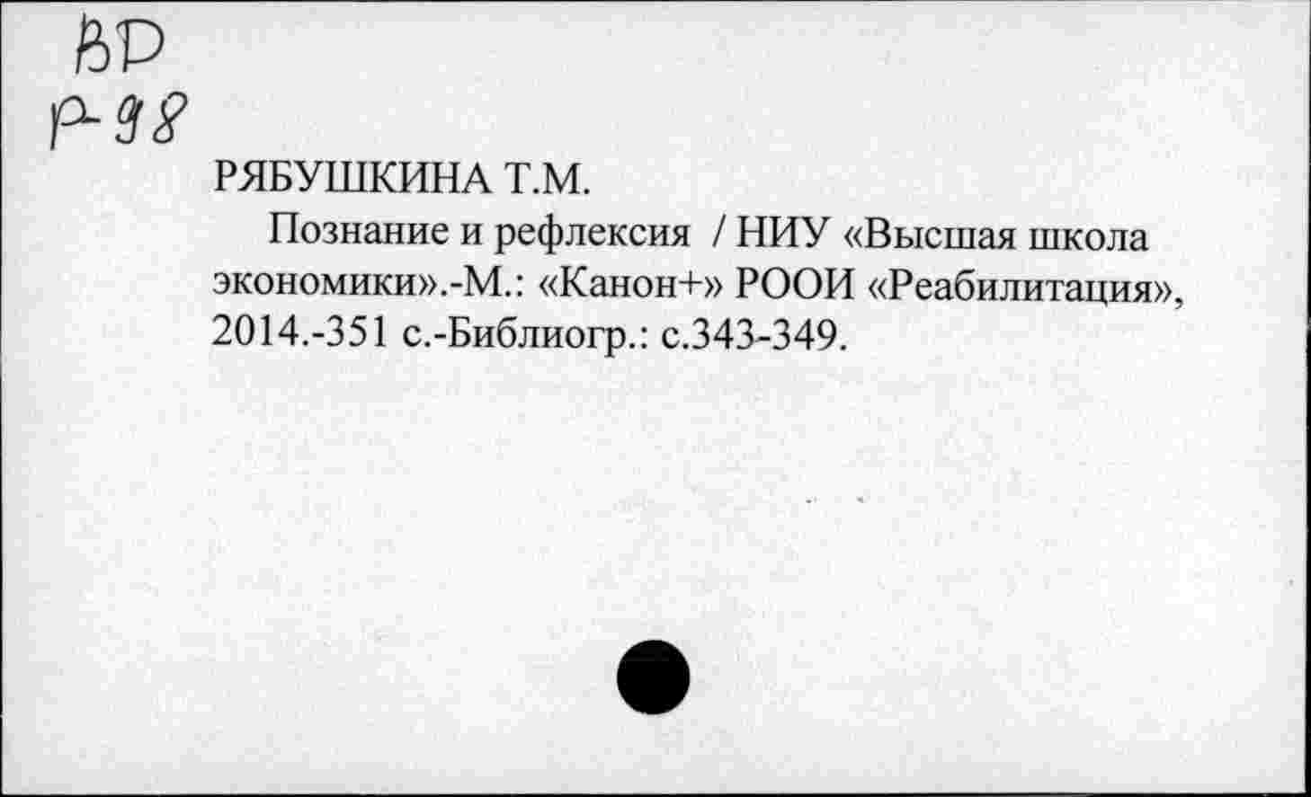 ﻿№
р-ЭУ
РЯБУШКИНА Т.М.
Познание и рефлексия / НИУ «Высшая школа экономики».-М.: «Канон+» РООИ «Реабилитация», 2014.-351 с.-Библиогр.: с.343-349.